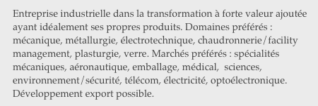 Entreprise industrielle dans la transformation à forte valeur ajoutée ayant idéalement ses propres produits. Domaines préférés : mécanique, métallurgie, électrotechnique, chaudronnerie/facility management, plasturgie, verre. Marchés préférés : spécialités mécaniques, aéronautique, emballage, médical,  sciences, environnement/sécurité, télécom, électricité, optoélectronique. Développement export possible.