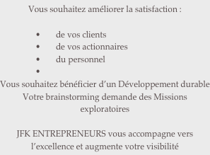 Vous souhaitez améliorer la satisfaction :

de vos clients
de vos actionnaires
du personnel

Vous souhaitez bénéficier d’un Développement durable
Votre brainstorming demande des Missions exploratoires

JFK ENTREPRENEURS vous accompagne vers l’excellence et augmente votre visibilité