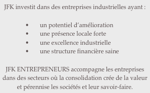 JFK investit dans des entreprises industrielles ayant :

un potentiel d’amélioration
une présence locale forte
une excellence industrielle
une structure financière saine

JFK ENTREPRENEURS accompagne les entreprises dans des secteurs où la consolidation crée de la valeur et pérennise les sociétés et leur savoir-faire.