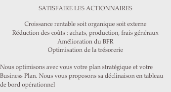 SATISFAIRE LES ACTIONNAIRES

Croissance rentable soit organique soit externe
Réduction des coûts : achats, production, frais généraux
Amélioration du BFR
Optimisation de la trésorerie

Nous optimisons avec vous votre plan stratégique et votre Business Plan. Nous vous proposons sa déclinaison en tableau de bord opérationnel
